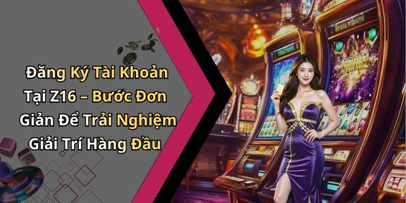 Đăng Ký Tài Khoản Tại Z16 – Bước Đơn Giản Để Trải Nghiệm Giải Trí Hàng Đầu